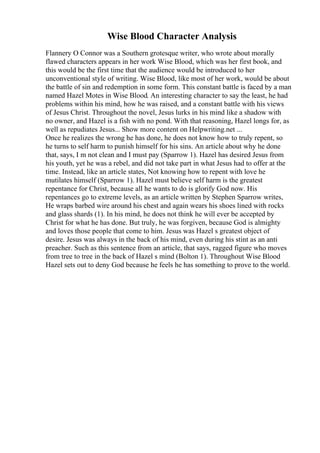 Wise Blood Character Analysis
Flannery O Connor was a Southern grotesque writer, who wrote about morally
flawed characters appears in her work Wise Blood, which was her first book, and
this would be the first time that the audience would be introduced to her
unconventional style of writing. Wise Blood, like most of her work, would be about
the battle of sin and redemption in some form. This constant battle is faced by a man
named Hazel Motes in Wise Blood. An interesting character to say the least, he had
problems within his mind, how he was raised, and a constant battle with his views
of Jesus Christ. Throughout the novel, Jesus lurks in his mind like a shadow with
no owner, and Hazel is a fish with no pond. With that reasoning, Hazel longs for, as
well as repudiates Jesus... Show more content on Helpwriting.net ...
Once he realizes the wrong he has done, he does not know how to truly repent, so
he turns to self harm to punish himself for his sins. An article about why he done
that, says, I m not clean and I must pay (Sparrow 1). Hazel has desired Jesus from
his youth, yet he was a rebel, and did not take part in what Jesus had to offer at the
time. Instead, like an article states, Not knowing how to repent with love he
mutilates himself (Sparrow 1). Hazel must believe self harm is the greatest
repentance for Christ, because all he wants to do is glorify God now. His
repentances go to extreme levels, as an article written by Stephen Sparrow writes,
He wraps barbed wire around his chest and again wears his shoes lined with rocks
and glass shards (1). In his mind, he does not think he will ever be accepted by
Christ for what he has done. But truly, he was forgiven, because God is almighty
and loves those people that come to him. Jesus was Hazel s greatest object of
desire. Jesus was always in the back of his mind, even during his stint as an anti
preacher. Such as this sentence from an article, that says, ragged figure who moves
from tree to tree in the back of Hazel s mind (Bolton 1). Throughout Wise Blood
Hazel sets out to deny God because he feels he has something to prove to the world.
 