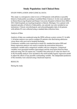Study Population And Clinical Data
STUDY POPULATION AND CLINICAL DATA
This study is a retrospective chart review of 360 patients with definite or possible
Infective Endocarditis according to modified Duke Criteria [1 2] who were admitted
to Detroit Receiving Hospital and Harper University Hospital in Detroit from 2006 to
2014. Both hospitals are teaching hospitals in Detroit, Michigan. For a patient with
repeated episodes of Infective Endocarditis, one episode was only included at our
institutions. Clinical, microbiological, and echocardiographic data of all patients
with definite IE were collected using a standard data collection form.
Analysis of Data
Analysis of data was conducted using the SPSS software system version 22. In table
1, bivariate analysis was used to compare IE patients who died during admission
versus those who survived to hospital discharge.
Continuous variables were expressed as means В± standard deviation (SD) and
binary regression analysis was used to examine the associations between a
continuous variable and a categorical variable with two categories. Categorical
variables were presented numbers (percentage) and the association between them
analyzed using The Chi square test. Variables that achieved a P value less than 0.10
in the bivariable analysis were included in the multivariable logistic regression model
to adjust the effects of any possible confounding variable. The independent predictors
of the mortality were selected using a backward stepwise.
RESULTS
During the study
 