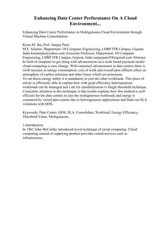 Enhancing Data Center Performance On A Cloud
Environment...
Enhancing Data Center Performance in Multigeneous Cloud Environment through
Virtual Machine Consolidation
Kiran M. Jha, Prof. Sanjay Patel
M.E. Scholar, Department. Of Computer Engineering, LDRP ITR Campus, Gujarat,
India kiranmjha@yahoo.com Associate Professor, Department. Of Computer
Engineering, LDRP ITR Campus, Gujarat, India sanjaypatel54@gmail.com Abstract:
In field of computer to get along with advancement on a work based payment model
cloud computing is new change. With canonical advancement in data centres there is
swift increase in energy consumption, cost of work and overall post effluent effect on
atmosphere of carbon emission and other Gases which are poisonous.
To cut down energy utility it is mandatory to join the other workloads. This piece of
article is efficiently able to explain how with great efficiency heterogeneous
workloads can be managed and s ale for standardization is Single threshold technique.
Concentric attention in this technique is that results explains how this method is well
efficient for the data centres to join the multigeneous workloads and energy is
consumed by varied data centres due to heterogeneous applications and finds out SLA
violations with QOS.
Keywords: Data Center, QOS, SLA, Consolidate, Workload, Energy Efficiency,
Threshold Value, Multigeneous.
1.Introduction
In 1961 John McCarthy introduced novel technique of cloud computing .Cloud
computing instead of supplying product provides varied services such as
infrastructure,
 