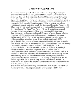 Clean Water Act Of 1972
Introduction Over the past decade a concern for protecting and preserving the
environment has developed amongst United States citizens. Citizens have been
promoting clean air, clean water, and clean land. Clean air means protecting the
public from airborne contaminants known to be hazardous to human health. The
Clean Air Act of 1970 is a law designed to control air pollutionon a national level. It
requires the Environmental Protection Agency (EPA) to develop and enforce
regulations in order to protect the people (Environmental Protection Agency 2013).
Clean water is water which is safe enough to be consumed by humans or used with
low risk of harm. The Clean Water Act of 1972 was developed to restore and
maintain the chemical, physical,... Show more content on Helpwriting.net ...
Coal burning power plants are the largest U.S. source of carbon dioxide pollution
producing 2.5 billion tons of CO2 emissions every year (Natural Resources
Defense Council 2005). Cars are the second largest source, creating nearly 1.5
billion tons of CO2 annually (Natural Resources Defense Council 2005).
Approximately 50% of the greenhouse gasses causing global warming are coming
from burning fossil fuels to power or create electricity and another 25% was coming
out of our tail pipes from burning gasoline or diesel (Brunsaw 2015).
It is estimated that 1.3 trillion barrels of oil reserve is left in the world s major
fields (Institution of Mechanical Engineers 2015). At present rates of
consumption this will be enough oil to last approximately 40 years. By 2040, it is
intended for production levels may be down to 15 million barrels per day which is
approximately 20% of the amount of oil which is currently being consumed
(Institution of Mechanical Engineers 2015). It is likely by the year 2040 that the
world s population will be twice as large (United States Census Bureau 2015).
Additionally, it is likely that more of the world will be industrialized and therefore
more dependent upon oil.
Two thirds of the world s remaining oil reserves are in the Middle East which will
make international policy imperative in the future (Campbell 2007). It is
 