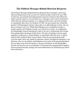 The Political Messages Behind Harrison Bergeron
The Political Messages Behind Harrison Bergeron Kurt Vonnegut s short story
Harrison Bergeron gives the account of a married couple living in the year 2081.
At that time, government had implemented a long list of policies that effectively
made everyone equal in every possible way. Vonnegut s story can be translated to
reflect that too much government, or a single powerful ruler, can be devastating
to a population that strives for freedom. In 2081, the government has created the
position of Handicapper General, whose duty is to add handicaps to those who are
above average in any way. While Hazel Bergeron was completely average in
mental capacity, her husband, George, was well above average. To compensate,
the Handicapper General had placed a radio in his ear to, keep people like George
from taking unfair advantage of their brain. The idea of treating everyone equal,
regardless of physical or mental abilities, as described within the story, is taking
satirical shots at liberal ideas in government. Once the government has made
everyone equal, those who stand out represent a threat, including the Bergeron s son
Harrison, who was too athletic and handsome to be a part of the general population.
He was taken away from his parents, at the age of fourteen, by the Handicapper
General, because he was too exceptional. Too promote the ongoing liberal equality,
the government basically changes into total authoritarian, by eliminating any threat
that could lead to
 