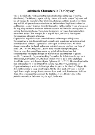 Admirable Characters In The Odyssey
This is the mark of a really admirable man: steadfastness in the face of trouble.
(Beethoven). The Odyssey, a great epic by Homer, tells us the story of Odysseus and
his adventures. Its characters, their problems, obstacles and their morals weave their
way real life. Odysseus is the main character. Odysseusis telling his story about his
and his men s journey to return home to Ithaca after fighting in the Trojan War. Along
the way, they encounter numerous amounts creatures and obstacles causing them to
prolong their journey home. Throughout the journey, Odysseus discovers multiple
traits about himself. For example, he is helpful, loyal, and brave. Proving that
Odysseus is an admirable character.
Odysseus is a helpful character towards his men and throughout his journey.
Odysseus tries to help his men through obstacles and sometimes warns them about
hardships ahead of them. Odysseus has come upon the Lotos eaters, All hands
aboard: come, clear the beach and no one taste the Lotos, or you lose your hope of
home ( IX. 107 109). Odysseus ... Show more content on Helpwriting.net ...
His crew never listens to Odysseus and try to defend for themselves, but
sometimes their willingness to fight on their own can cause the men to get into
trouble. For example, Odysseus is asking Eurylochus for help to turn the pigs back
into his men, Eurylochus says, But I can tell you what to do to come unchanged
from Kirke s power and disenthrall your fight crew (X. 317 319). He stays loyal to his
men and reaches out to save them from staying pigs. However, some may say
Odysseus is disloyal to his wife Penelope when he goes on the island of Calypso. He
does not to hesitate to sleep with Calypso. On the other hand, Odysseus is overall
loyal. For example, he says, I swore to sacrifice a black lamb, handsomest of all our
flock. Thus to assuage the nations of the dead (XI. 35 37). He stays true to his
promise to the Gods. Odysseus may be loyal, but he also
 