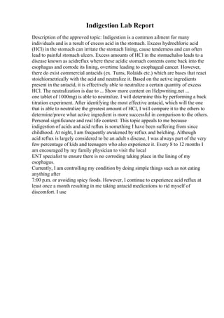 Indigestion Lab Report
Description of the approved topic: Indigestion is a common ailment for many
individuals and is a result of excess acid in the stomach. Excess hydrochloric acid
(HCl) in the stomach can irritate the stomach lining, cause tenderness and can often
lead to painful stomach ulcers. Excess amounts of HCl in the stomachalso leads to a
disease known as acidreflux where these acidic stomach contents come back into the
esophagus and corrode its lining, overtime leading to esophageal cancer. However,
there do exist commercial antacids (ex. Tums, Rolaids etc.) which are bases that react
stoichiometrically with the acid and neutralize it. Based on the active ingredients
present in the antacid, it is effectively able to neutralize a certain quantity of excess
HCl. The neutralization is due to ... Show more content on Helpwriting.net ...
one tablet of 1000mg) is able to neutralize. I will determine this by performing a back
titration experiment. After identifying the most effective antacid, which will the one
that is able to neutralize the greatest amount of HCl, I will compare it to the others to
determine/prove what active ingredient is more successful in comparison to the others.
Personal significance and real life context: This topic appeals to me because
indigestion of acids and acid reflux is something I have been suffering from since
childhood. At night, I am frequently awakened by reflux and belching. Although
acid reflux is largely considered to be an adult s disease, I was always part of the very
few percentage of kids and teenagers who also experience it. Every 8 to 12 months I
am encouraged by my family physician to visit the local
ENT specialist to ensure there is no corroding taking place in the lining of my
esophagus.
Currently, I am controlling my condition by doing simple things such as not eating
anything after
7:00 p.m. or avoiding spicy foods. However, I continue to experience acid reflux at
least once a month resulting in me taking antacid medications to rid myself of
discomfort. I use
 