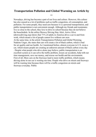 Transportation Pollution and Global Warming an Article by
...
Nowadays, driving has become a part of our lives and culture. However, this culture
has also caused us a lot of problems such as traffic congestion, oil consumption, and
pollution. For some people, they need cars because it is a personal transportation, and
public transportation is not convenient enough. Although my friends and roommates
live so close to the school, they love to drive to school because they do not believe
the busschedule. In the artlice Drowsy Driving Stay Alert, Arrive Alive
(drowsydriving.org) shows that 71% of adults in America drive a car to and from
work, which means a lot of people cannot live without cars now.
At the same time, in the article Transportation Pollution and Global Warming,
Nadeine Unger, she states that cars will create a lot of black carbon, which is bad
for air quality and our health. As I mentioned before, almost everyone in U.S. owns a
car, which means people are creating an unknown amount of black carbon every day
. Despite what people who drive alone may believe, public transportation is an
excellent system as it can solve the traffic problem, lessen car accidents, help with our
time management, save our money, and rescue our health and the environment.
First of all, More cars on the freeways lead to more traffic problem, which means
driving alone in our car is wasting our time. People who drive on streets and freeways
will be wasting time because there will be a traffic congestion on streets and
freeways everyday. Public
 