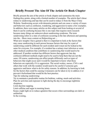 Briefly Present The Aim Of The Article Or Book Chapter
Briefly present the aim of the article or book chapter and summarize the main
findings/key points, along with a limited number of examples. The article that I chose
relates to sundownng and tips that can be used to reduce it from the Mayo Clinic
Website. Sundowning occurs with dementia patients and can cause a variety of issues
and behaviors such as confusion, wandering, and aggression to name a few examples.
In addition, there were many articles on this subject and from looking at several of
them it can be confusing because this is one topic that requires more research
because many things are unknown about sundowning syndrome. The term
sundowning refers to a state of confusion occurring in the late afternoon and spanning
into the... Show more content on Helpwriting.net ...
What new insights I have gained is that it is important to look at the factors that
may cause sundowning in each person because factors that may be a part of
sundowning could be different for each resident and it must not be looked at the
same for everyone. For example, if a resident has a urinary tract infection or some
other medical condition that contributes to sundowning that would need to be
addressed. If another resident has different factors that aggravate late day
confusion different methods might need to be used to help them that are not the
same. Of course, sundowning can affect people differently such as types of
behaviors that might occur and it would be important to know what those
behaviors are especially if it is aggression. The social worker, nurses, CNA s and
others that work with the resident would need to be careful if someone gets
aggressive and know what to do for safety reasons. In addition, by knowing to look
for the factors that could be causing it measures can be taken to try to address it or
prevent it beforehand that would be the best practice.
Tips for reducing sundowning:
Try to maintain a predictable routine for bedtime, waking, meals and activities.
Plan for activities and exposure to light during the day to encourage nighttime
sleepiness.
Limit daytime napping.
Limit caffeine and sugar to morning hours.
Keep a night light on to reduce agitation that occurs when surroundings are dark or
unfamiliar.
In the evening,
 