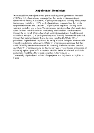 Appointment Reminders
When asked how participants would prefer receiving their appointment reminders
69.44% (n=25) of participants responded that they would prefer appointment
reminders via emails; 16.67% (n=6) of participants responded that they would prefer
text message reminders; 11.11% (n=4) of participants responded that they prefer
telephone reminders, and 2.78% (n=1) of participants responded that they do not
want any reminders sent to them. The participants were then asked what service they
found the most valuable and what service they found the least valuable offered
through the pet portal. When asked which service the participants found the most
valuable 58.33% (n=21) of participants responded that they found the ability to look
through their pet s health records was the most valuable; 27.78% (n=10) of
participants responded that they found the ability to obtain their pet s health records
instantly was the most valuable; 13.89% (n=5) of participants responded that they
found the ability to communicate with the veterinary staff to be the most valuable,
and 0% (n=0) of participants did not find the services of requesting an appointment or
requesting a prescription refill as the most valuable. When asked which service the
participants found the... Show more content on Helpwriting.net ...
The majority of participants believed that pet portal was easy to use as depicted in
Figure
 