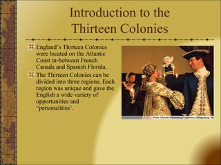 Introduction to the 
Thirteen Colonies 
England’s Thirteen Colonies 
were located on the Atlantic 
Coast in-between French 
Canada and Spanish Florida. 
The Thirteen Colonies can be 
divided into three regions. Each 
region was unique and gave the 
English a wide variety of 
opportunities and 
“personalities’. 
 