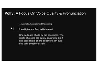 Polly: A Focus On Voice Quality & Pronunciation
2. Intelligible and Easy to Understand
1. Automatic, Accurate Text Processing
She sells sea shells by the sea shore. The
shells she sells are surely seashells. So if
she sells shells on the seashore, I'm sure
she sells seashore shells
 