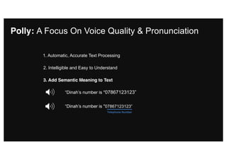 2. Intelligible and Easy to Understand
3. Add Semantic Meaning to Text
“Dinah’s number is "07867123123”
“Dinah’s number is "07867123123”
Telephone Number
Polly: A Focus On Voice Quality & Pronunciation
1. Automatic, Accurate Text Processing
 
