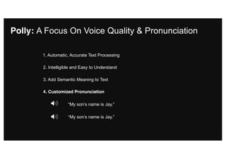 2. Intelligible and Easy to Understand
3. Add Semantic Meaning to Text
4. Customized Pronunciation
“My son’s name is Jay.”
Polly: A Focus On Voice Quality & Pronunciation
1. Automatic, Accurate Text Processing
“My son’s name is Jay.”
 