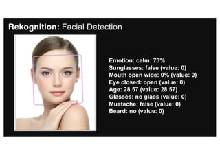 Rekognition: Facial Detection
Emotion: calm: 73%
Sunglasses: false (value: 0)
Mouth open wide: 0% (value: 0)
Eye closed: open (value: 0)
Age: 28.57 (value: 28.57)
Glasses: no glass (value: 0)
Mustache: false (value: 0)
Beard: no (value: 0)
 