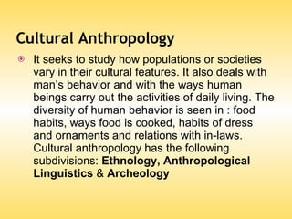 Cultural Anthropology It seeks to study how populations or societies vary in their cultural features. It also deals with man’s behavior and with the ways human beings carry out the activities of daily living. The diversity of human behavior is seen in : food habits, ways food is cooked, habits of dress and ornaments and relations with in-laws. Cultural anthropology has the following subdivisions:  Ethnology, Anthropological Linguistics  &  Archeology 