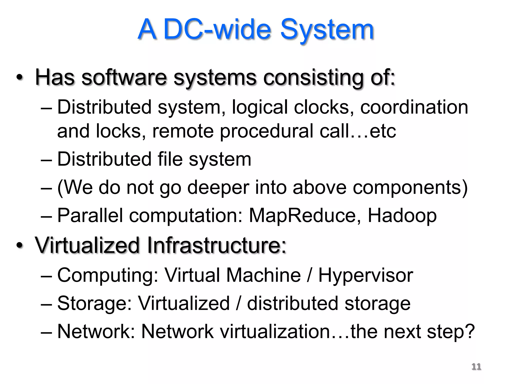 A DC-wide System
• Has software systems consisting of:
  – Distributed system, logical clocks, coordination
    and locks, remote procedural call…etc
  – Distributed file system
  – (We do not go deeper into above components)
  – Parallel computation: MapReduce, Hadoop
• Virtualized Infrastructure:
  – Computing: Virtual Machine / Hypervisor
  – Storage: Virtualized / distributed storage
  – Network: Network virtualization…the next step?
                                                       11
 