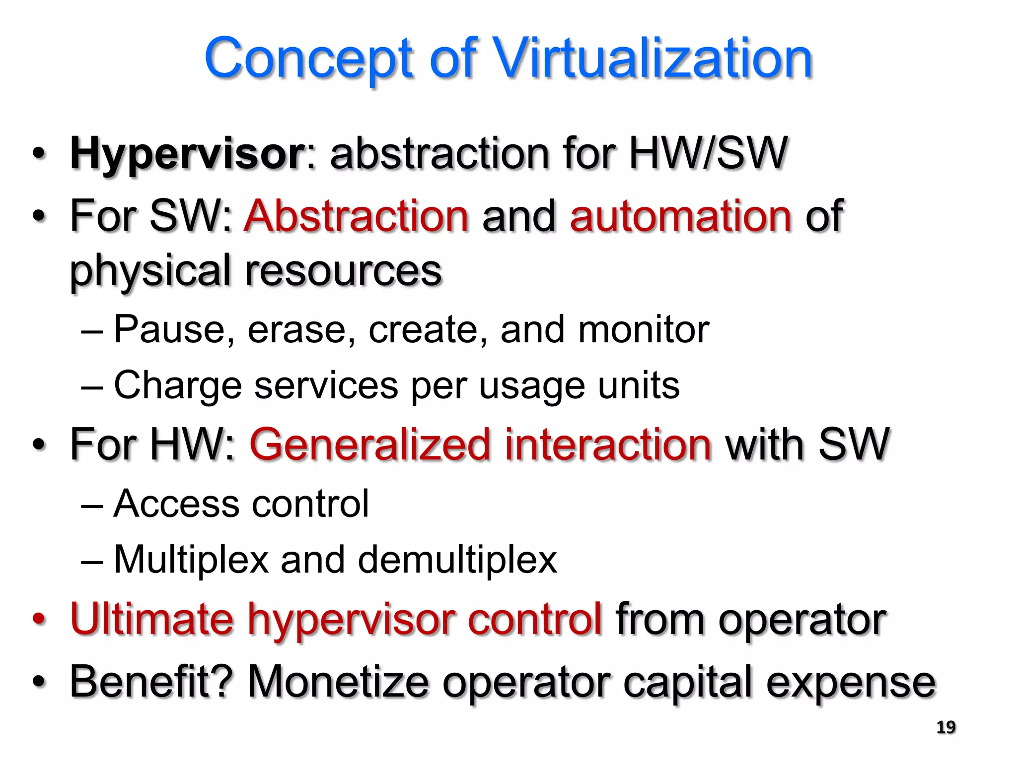 Concept of Virtualization
• Hypervisor: abstraction for HW/SW
• For SW: Abstraction and automation of
  physical resources
  – Pause, erase, create, and monitor
  – Charge services per usage units
• For HW: Generalized interaction with SW
  – Access control
  – Multiplex and demultiplex
• Ultimate hypervisor control from operator
• Benefit? Monetize operator capital expense
                                            19
 