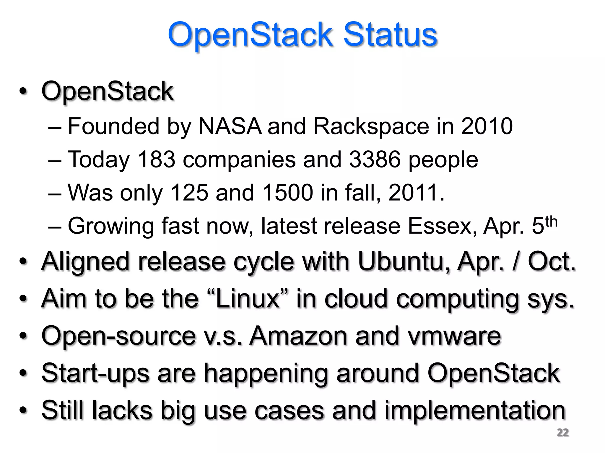 OpenStack Status
• OpenStack
    – Founded by NASA and Rackspace in 2010
    – Today 183 companies and 3386 people
    – Was only 125 and 1500 in fall, 2011.
    – Growing fast now, latest release Essex, Apr. 5th
•   Aligned release cycle with Ubuntu, Apr. / Oct.
•   Aim to be the “Linux” in cloud computing sys.
•   Open-source v.s. Amazon and vmware
•   Start-ups are happening around OpenStack
•   Still lacks big use cases and implementation
                                                     22
 