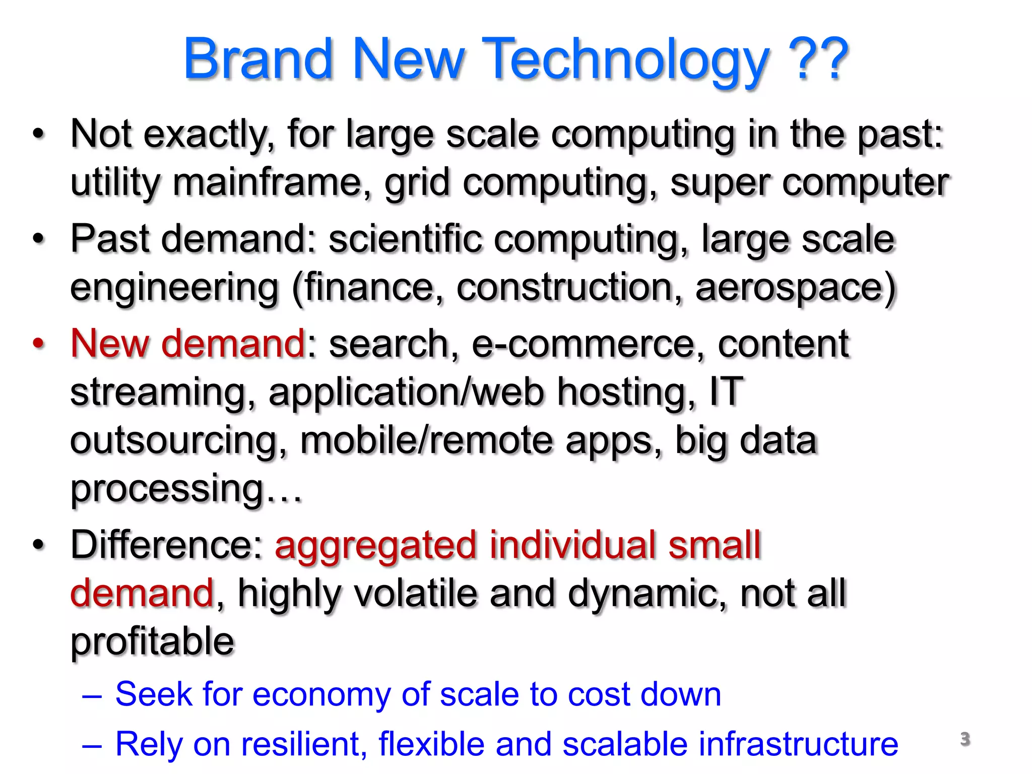Brand New Technology ??
• Not exactly, for large scale computing in the past:
  utility mainframe, grid computing, super computer
• Past demand: scientific computing, large scale
  engineering (finance, construction, aerospace)
• New demand: search, e-commerce, content
  streaming, application/web hosting, IT
  outsourcing, mobile/remote apps, big data
  processing…
• Difference: aggregated individual small
  demand, highly volatile and dynamic, not all
  profitable
  – Seek for economy of scale to cost down
  – Rely on resilient, flexible and scalable infrastructure   3
 