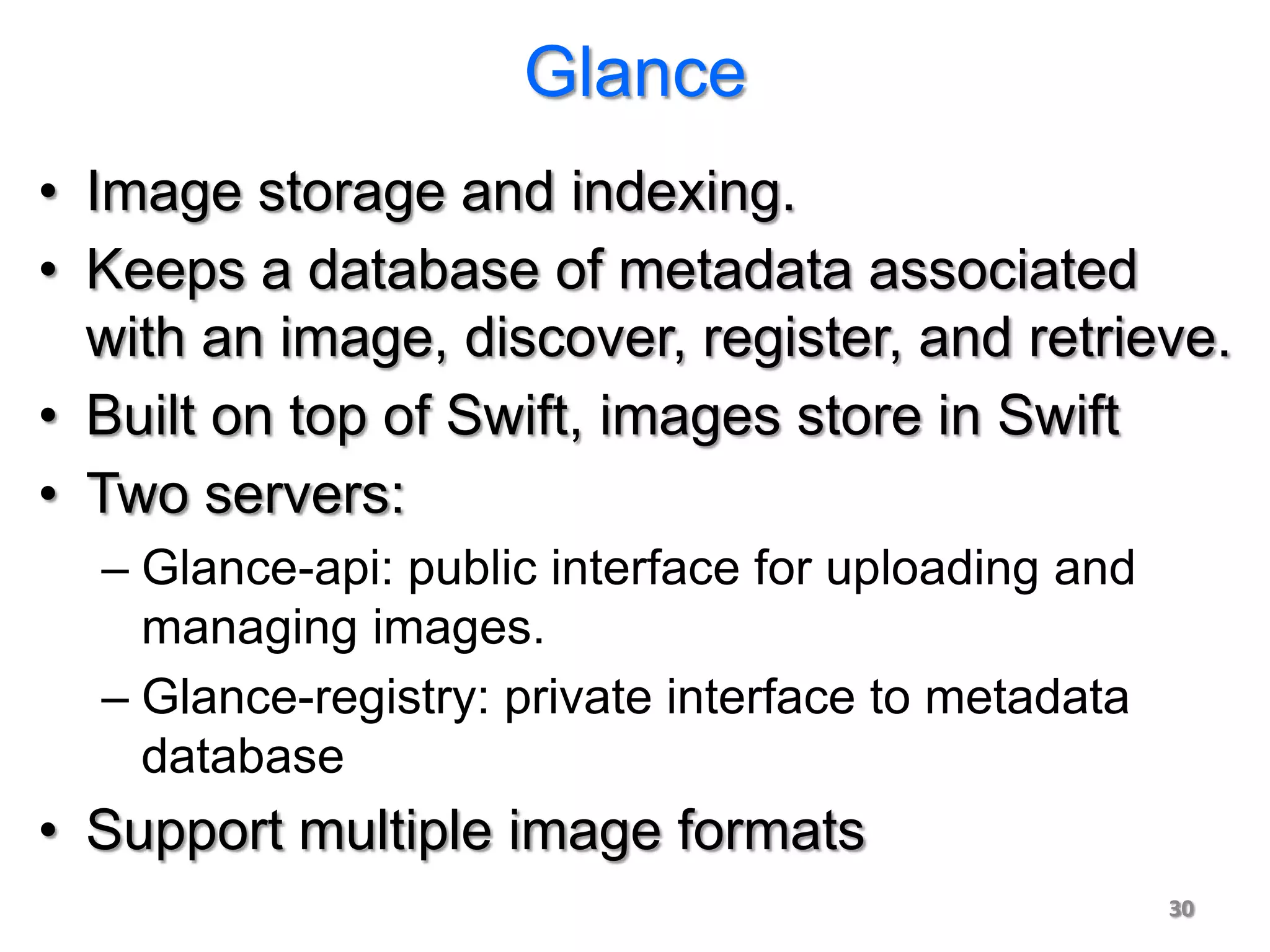 Glance
• Image storage and indexing.
• Keeps a database of metadata associated
  with an image, discover, register, and retrieve.
• Built on top of Swift, images store in Swift
• Two servers:
  – Glance-api: public interface for uploading and
    managing images.
  – Glance-registry: private interface to metadata
    database
• Support multiple image formats
                                                     30
 