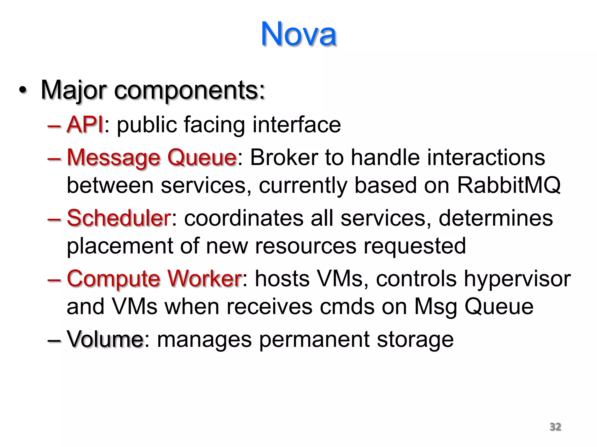 Nova
• Major components:
  – API: public facing interface
  – Message Queue: Broker to handle interactions
    between services, currently based on RabbitMQ
  – Scheduler: coordinates all services, determines
    placement of new resources requested
  – Compute Worker: hosts VMs, controls hypervisor
    and VMs when receives cmds on Msg Queue
  – Volume: manages permanent storage


                                                32
 