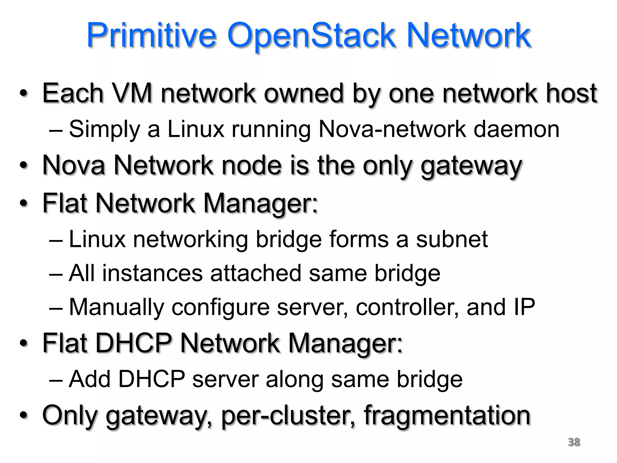 Primitive OpenStack Network
• Each VM network owned by one network host
  – Simply a Linux running Nova-network daemon
• Nova Network node is the only gateway
• Flat Network Manager:
  – Linux networking bridge forms a subnet
  – All instances attached same bridge
  – Manually configure server, controller, and IP
• Flat DHCP Network Manager:
  – Add DHCP server along same bridge
• Only gateway, per-cluster, fragmentation
                                                    38
 