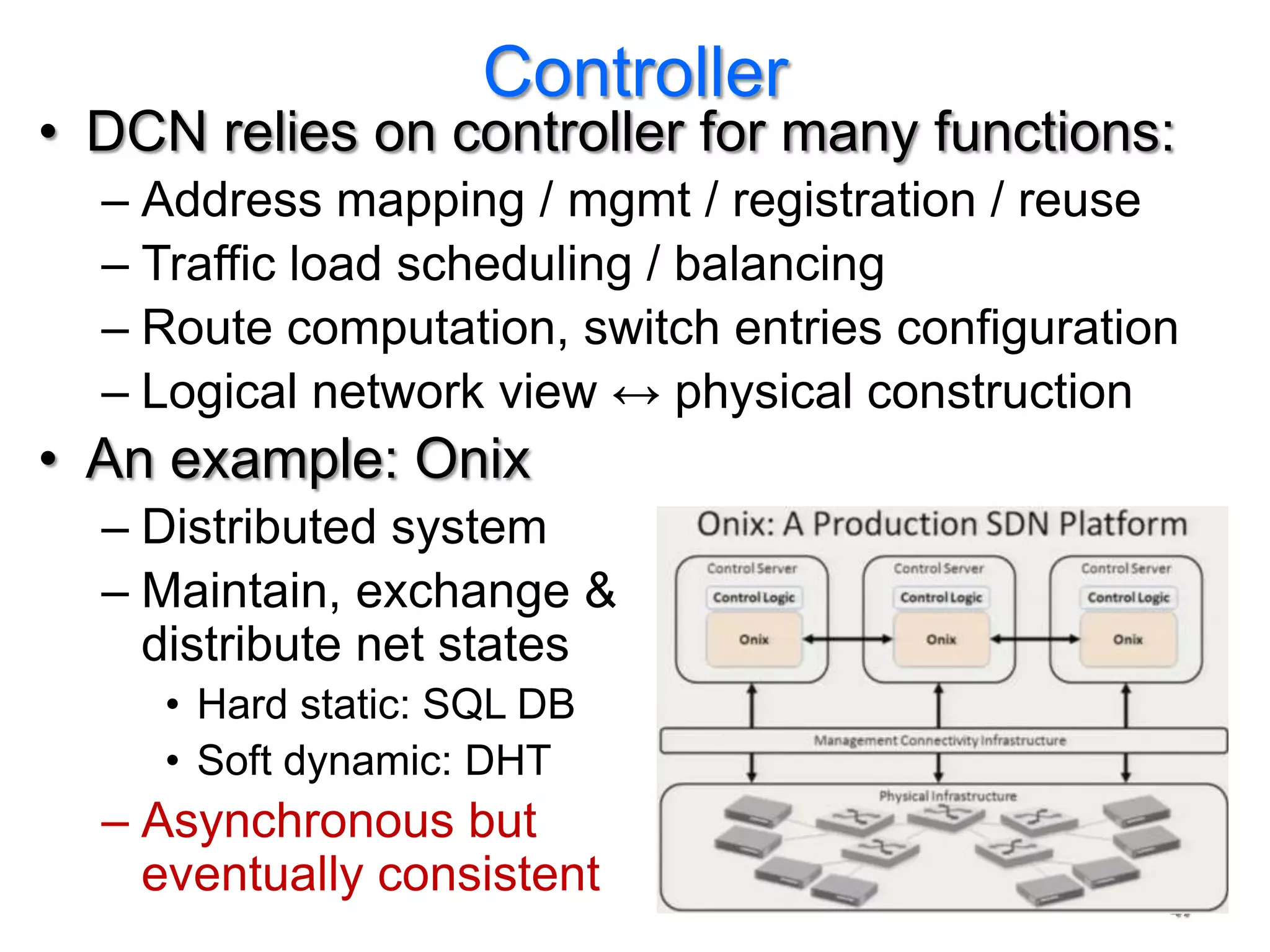 Controller
• DCN relies on controller for many functions:
  – Address mapping / mgmt / registration / reuse
  – Traffic load scheduling / balancing
  – Route computation, switch entries configuration
  – Logical network view ↔ physical construction
• An example: Onix
  – Distributed system
  – Maintain, exchange &
    distribute net states
     • Hard static: SQL DB
     • Soft dynamic: DHT
  – Asynchronous but
    eventually consistent
                                                  47
 