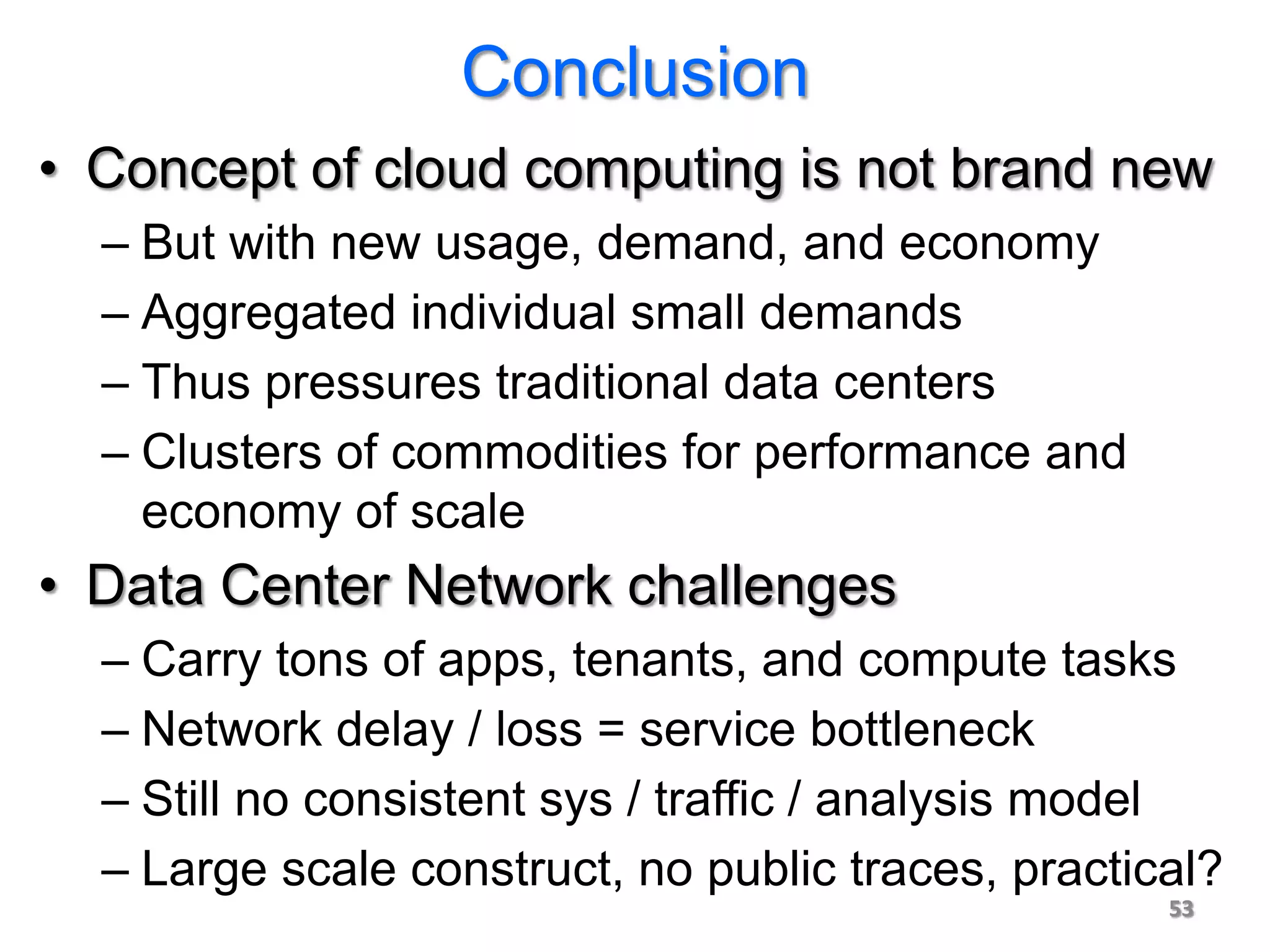 Conclusion
• Concept of cloud computing is not brand new
  – But with new usage, demand, and economy
  – Aggregated individual small demands
  – Thus pressures traditional data centers
  – Clusters of commodities for performance and
    economy of scale
• Data Center Network challenges
  – Carry tons of apps, tenants, and compute tasks
  – Network delay / loss = service bottleneck
  – Still no consistent sys / traffic / analysis model
  – Large scale construct, no public traces, practical?
                                                    53
 