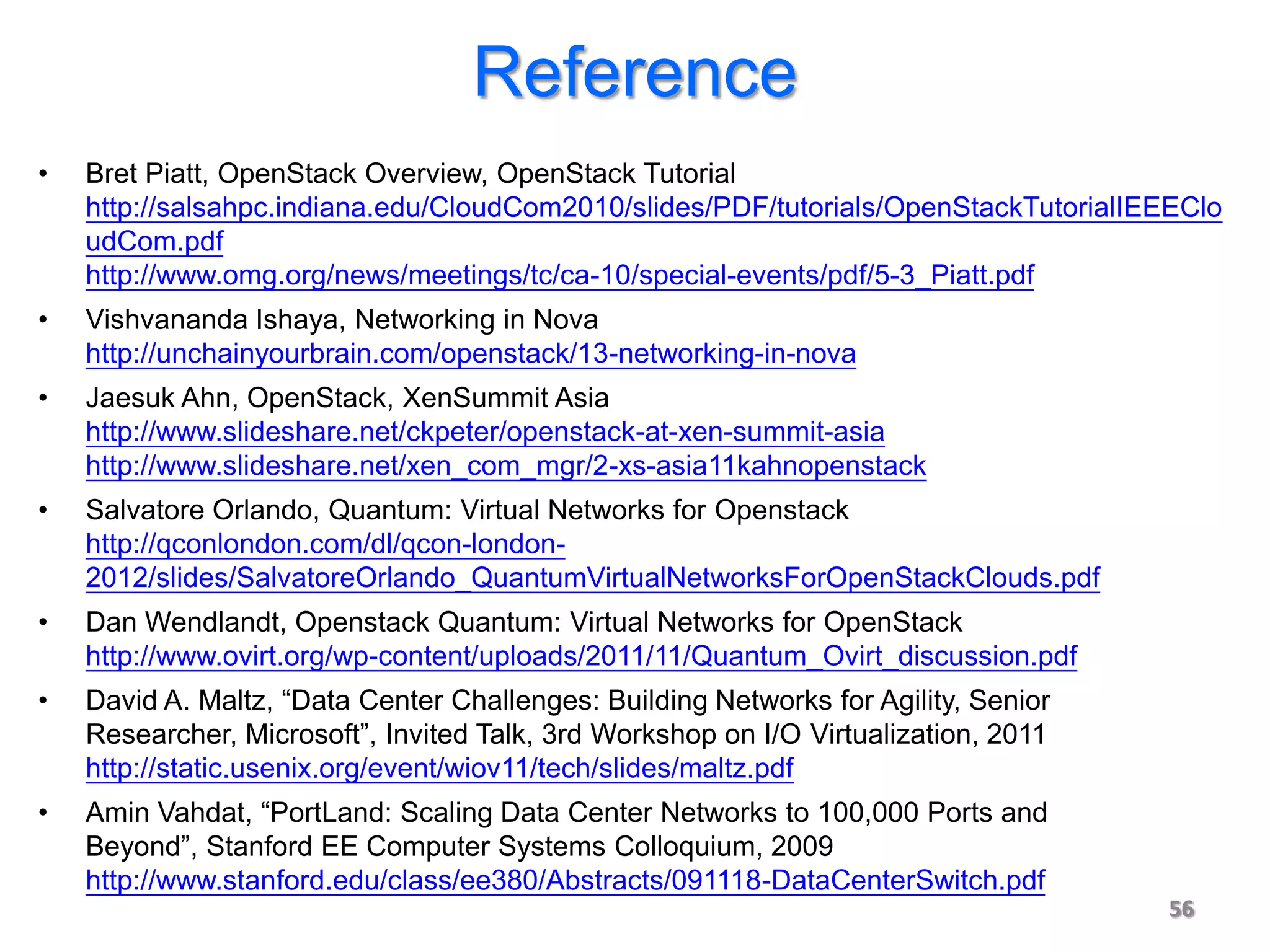 Reference
•   Bret Piatt, OpenStack Overview, OpenStack Tutorial
    http://salsahpc.indiana.edu/CloudCom2010/slides/PDF/tutorials/OpenStackTutorialIEEEClo
    udCom.pdf
    http://www.omg.org/news/meetings/tc/ca-10/special-events/pdf/5-3_Piatt.pdf
•   Vishvananda Ishaya, Networking in Nova
    http://unchainyourbrain.com/openstack/13-networking-in-nova
•   Jaesuk Ahn, OpenStack, XenSummit Asia
    http://www.slideshare.net/ckpeter/openstack-at-xen-summit-asia
    http://www.slideshare.net/xen_com_mgr/2-xs-asia11kahnopenstack
•   Salvatore Orlando, Quantum: Virtual Networks for Openstack
    http://qconlondon.com/dl/qcon-london-
    2012/slides/SalvatoreOrlando_QuantumVirtualNetworksForOpenStackClouds.pdf
•   Dan Wendlandt, Openstack Quantum: Virtual Networks for OpenStack
    http://www.ovirt.org/wp-content/uploads/2011/11/Quantum_Ovirt_discussion.pdf
•   David A. Maltz, “Data Center Challenges: Building Networks for Agility, Senior
    Researcher, Microsoft”, Invited Talk, 3rd Workshop on I/O Virtualization, 2011
    http://static.usenix.org/event/wiov11/tech/slides/maltz.pdf
•   Amin Vahdat, “PortLand: Scaling Data Center Networks to 100,000 Ports and
    Beyond”, Stanford EE Computer Systems Colloquium, 2009
    http://www.stanford.edu/class/ee380/Abstracts/091118-DataCenterSwitch.pdf
                                                                                     56
 