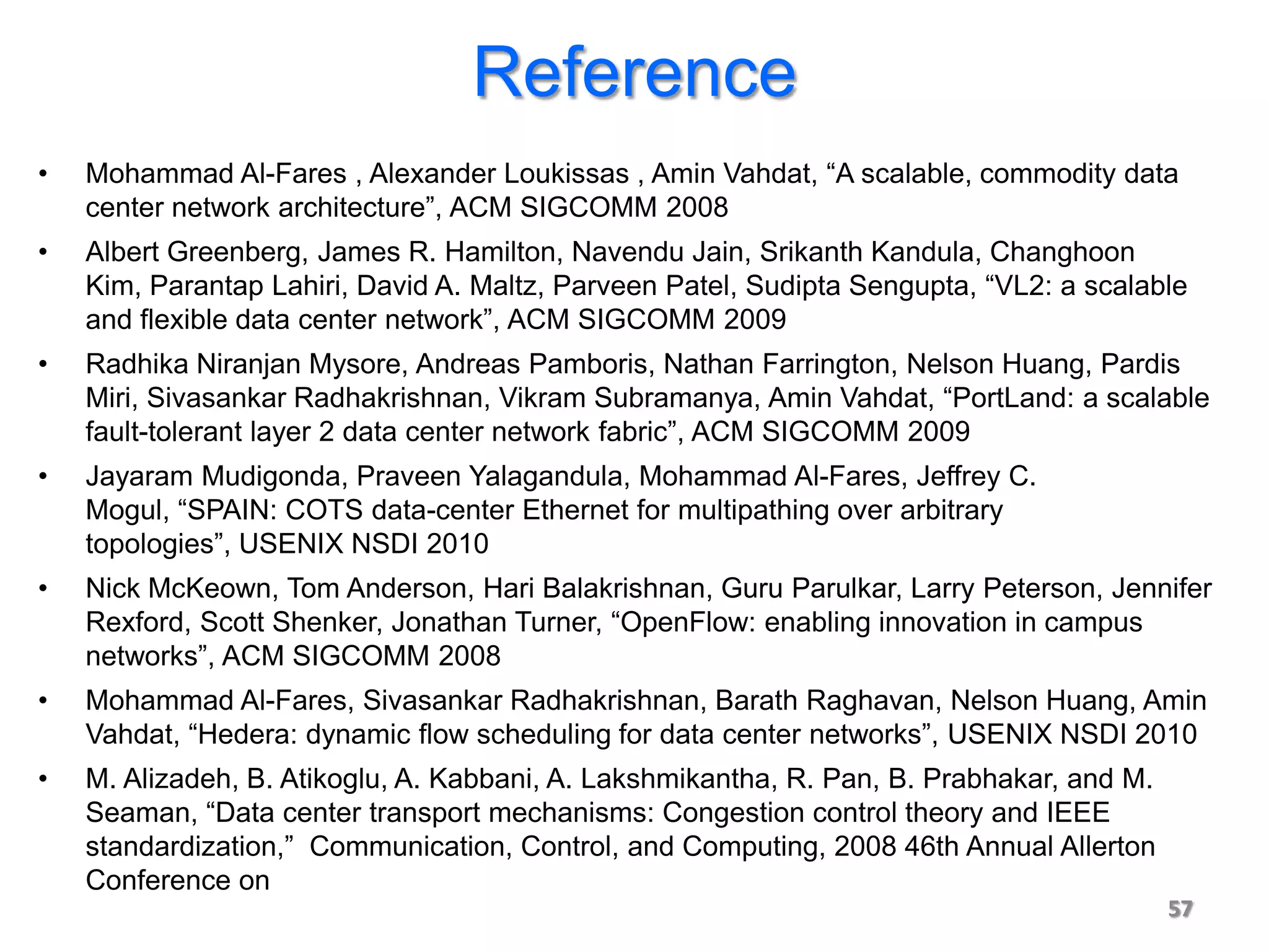 Reference
•   Mohammad Al-Fares , Alexander Loukissas , Amin Vahdat, “A scalable, commodity data
    center network architecture”, ACM SIGCOMM 2008
•   Albert Greenberg, James R. Hamilton, Navendu Jain, Srikanth Kandula, Changhoon
    Kim, Parantap Lahiri, David A. Maltz, Parveen Patel, Sudipta Sengupta, “VL2: a scalable
    and flexible data center network”, ACM SIGCOMM 2009
•   Radhika Niranjan Mysore, Andreas Pamboris, Nathan Farrington, Nelson Huang, Pardis
    Miri, Sivasankar Radhakrishnan, Vikram Subramanya, Amin Vahdat, “PortLand: a scalable
    fault-tolerant layer 2 data center network fabric”, ACM SIGCOMM 2009
•   Jayaram Mudigonda, Praveen Yalagandula, Mohammad Al-Fares, Jeffrey C.
    Mogul, “SPAIN: COTS data-center Ethernet for multipathing over arbitrary
    topologies”, USENIX NSDI 2010
•   Nick McKeown, Tom Anderson, Hari Balakrishnan, Guru Parulkar, Larry Peterson, Jennifer
    Rexford, Scott Shenker, Jonathan Turner, “OpenFlow: enabling innovation in campus
    networks”, ACM SIGCOMM 2008
•   Mohammad Al-Fares, Sivasankar Radhakrishnan, Barath Raghavan, Nelson Huang, Amin
    Vahdat, “Hedera: dynamic flow scheduling for data center networks”, USENIX NSDI 2010
•   M. Alizadeh, B. Atikoglu, A. Kabbani, A. Lakshmikantha, R. Pan, B. Prabhakar, and M.
    Seaman, “Data center transport mechanisms: Congestion control theory and IEEE
    standardization,” Communication, Control, and Computing, 2008 46th Annual Allerton
    Conference on
                                                                                           57
 