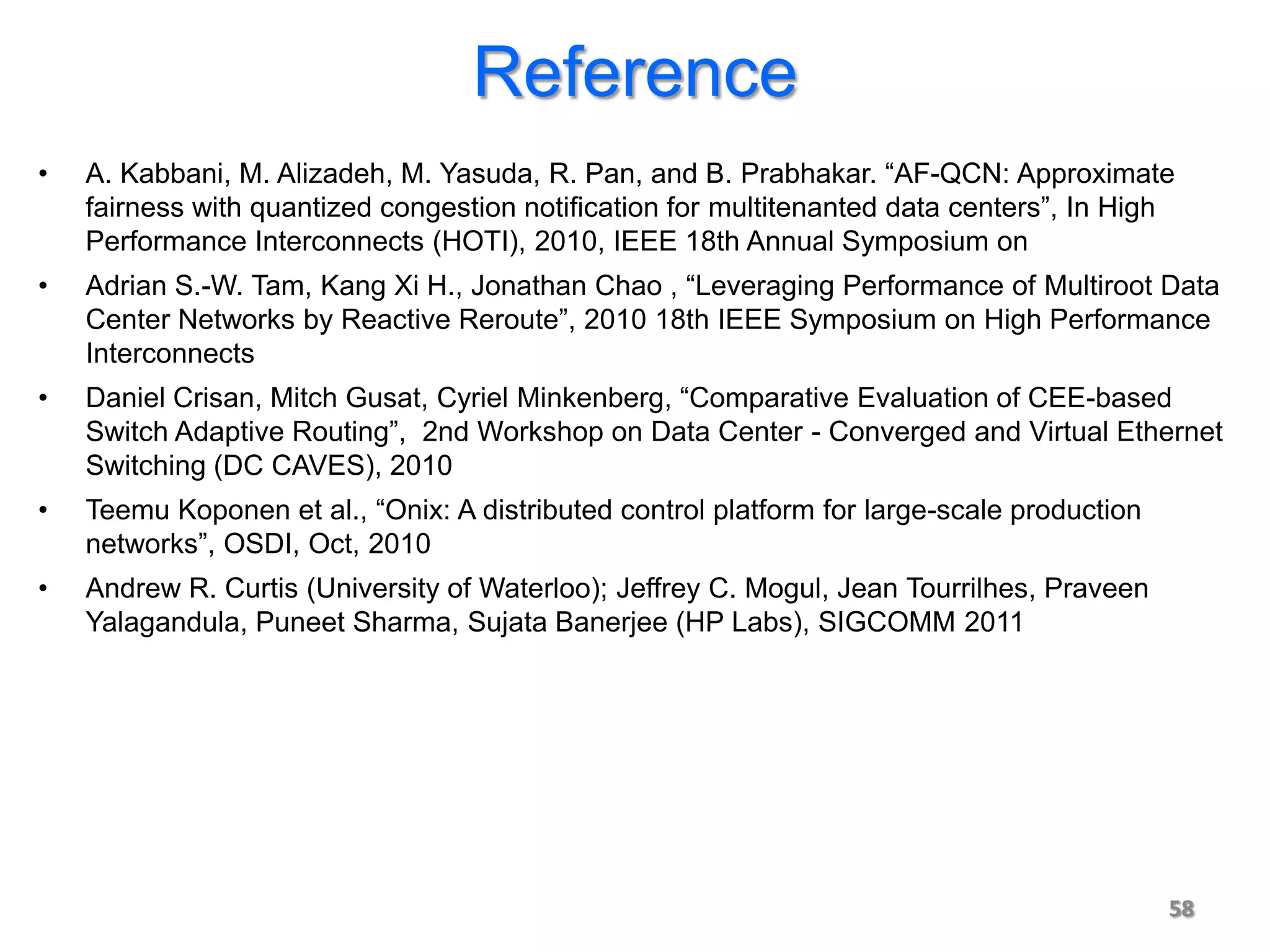 Reference
•   A. Kabbani, M. Alizadeh, M. Yasuda, R. Pan, and B. Prabhakar. “AF-QCN: Approximate
    fairness with quantized congestion notiﬁcation for multitenanted data centers”, In High
    Performance Interconnects (HOTI), 2010, IEEE 18th Annual Symposium on
•   Adrian S.-W. Tam, Kang Xi H., Jonathan Chao , “Leveraging Performance of Multiroot Data
    Center Networks by Reactive Reroute”, 2010 18th IEEE Symposium on High Performance
    Interconnects
•   Daniel Crisan, Mitch Gusat, Cyriel Minkenberg, “Comparative Evaluation of CEE-based
    Switch Adaptive Routing”, 2nd Workshop on Data Center - Converged and Virtual Ethernet
    Switching (DC CAVES), 2010
•   Teemu Koponen et al., “Onix: A distributed control platform for large-scale production
    networks”, OSDI, Oct, 2010
•   Andrew R. Curtis (University of Waterloo); Jeffrey C. Mogul, Jean Tourrilhes, Praveen
    Yalagandula, Puneet Sharma, Sujata Banerjee (HP Labs), SIGCOMM 2011




                                                                                             58
 