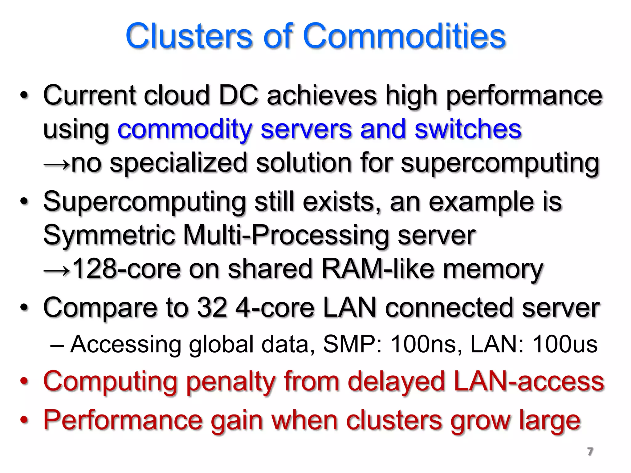Clusters of Commodities
• Current cloud DC achieves high performance
  using commodity servers and switches
  →no specialized solution for supercomputing
• Supercomputing still exists, an example is
  Symmetric Multi-Processing server
  →128-core on shared RAM-like memory
• Compare to 32 4-core LAN connected server
  – Accessing global data, SMP: 100ns, LAN: 100us
• Computing penalty from delayed LAN-access
• Performance gain when clusters grow large
                                                7
 