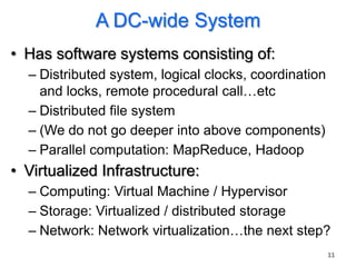 A DC-wide System
• Has software systems consisting of:
  – Distributed system, logical clocks, coordination
    and locks, remote procedural call…etc
  – Distributed file system
  – (We do not go deeper into above components)
  – Parallel computation: MapReduce, Hadoop
• Virtualized Infrastructure:
  – Computing: Virtual Machine / Hypervisor
  – Storage: Virtualized / distributed storage
  – Network: Network virtualization…the next step?
                                                       11
 