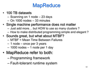 MapReduce
• 100 TB datasets
  – Scanning on 1 node – 23 days
  – On 1000 nodes – 33 minutes
• Single machine performance does not matter
  – Just add more… but HOW to use so many clusters ?
  – How to make distributed programming simple and elegant ?
• Sounds great, but what about MTBF?
  – MTBF = Mean Time Between Failures
  – 1 node – once per 3 years
  – 1000 nodes – 1 node per 1 day
• MapReduce refer to both:
  – Programming framework
  – Fault-tolerant runtime system
                                                         12
 