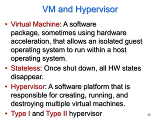 VM and Hypervisor
• Virtual Machine: A software
  package, sometimes using hardware
  acceleration, that allows an isolated guest
  operating system to run within a host
  operating system.
• Stateless: Once shut down, all HW states
  disappear.
• Hypervisor: A software platform that is
  responsible for creating, running, and
  destroying multiple virtual machines.
• Type I and Type II hypervisor                 16
 