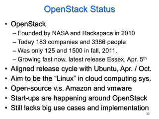 OpenStack Status
• OpenStack
    – Founded by NASA and Rackspace in 2010
    – Today 183 companies and 3386 people
    – Was only 125 and 1500 in fall, 2011.
    – Growing fast now, latest release Essex, Apr. 5th
•   Aligned release cycle with Ubuntu, Apr. / Oct.
•   Aim to be the “Linux” in cloud computing sys.
•   Open-source v.s. Amazon and vmware
•   Start-ups are happening around OpenStack
•   Still lacks big use cases and implementation
                                                     22
 