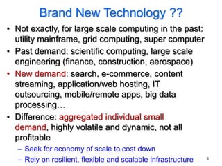 Brand New Technology ??
• Not exactly, for large scale computing in the past:
  utility mainframe, grid computing, super computer
• Past demand: scientific computing, large scale
  engineering (finance, construction, aerospace)
• New demand: search, e-commerce, content
  streaming, application/web hosting, IT
  outsourcing, mobile/remote apps, big data
  processing…
• Difference: aggregated individual small
  demand, highly volatile and dynamic, not all
  profitable
  – Seek for economy of scale to cost down
  – Rely on resilient, flexible and scalable infrastructure   3
 
