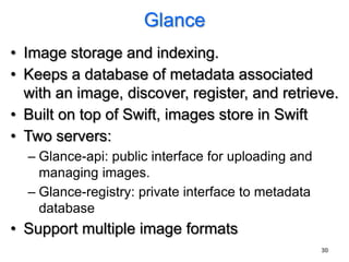 Glance
• Image storage and indexing.
• Keeps a database of metadata associated
  with an image, discover, register, and retrieve.
• Built on top of Swift, images store in Swift
• Two servers:
  – Glance-api: public interface for uploading and
    managing images.
  – Glance-registry: private interface to metadata
    database
• Support multiple image formats
                                                     30
 