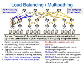 Load Balancing / Multipathing
    Per-flow hashing                                                          Pre-configured
    Randomization                                                             VLAN Tunnels




      End hosts “transparent”: Sends traffic to networks as usual, without seeing detail
      OpenFlow: Controller talks to (HW/SW switches, kernel agents), manipulates entries
• Clusters grow larger, nodes demand faster •       Need to utilize multiple paths and
• Network delay / PKT loss → Performance ↓          capacity!
• Still, only commodity hardware                •   VLAN: multiple preconfigured tunnels
• Aggregated individual small demand                →Topological dependent
  → Traffic extremely volatile / unpredictable •    Multipath-TCP: modified transport mech.
• Traffic matrix: dynamic, evolving, not steady     →Distributes and shifts load among paths
• User: Don’t know infrastructure, topology •       ECMP/VLB: Randomization, header hash
• Operator: Don’t know application, traffic         →Only randomized upward paths        44
                                                    →Only for symmetric traffic
 