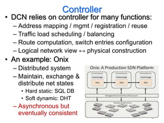 Controller
• DCN relies on controller for many functions:
  – Address mapping / mgmt / registration / reuse
  – Traffic load scheduling / balancing
  – Route computation, switch entries configuration
  – Logical network view ↔ physical construction
• An example: Onix
  – Distributed system
  – Maintain, exchange &
    distribute net states
     • Hard static: SQL DB
     • Soft dynamic: DHT
  – Asynchronous but
    eventually consistent
                                                  47
 