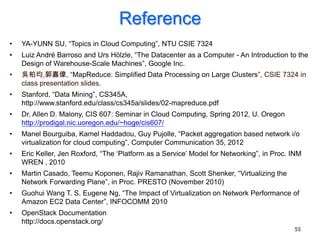 Reference
•   YA-YUNN SU, “Topics in Cloud Computing”, NTU CSIE 7324
•   Luiz André Barroso and Urs Hölzle, “The Datacenter as a Computer - An Introduction to the
    Design of Warehouse-Scale Machines”, Google Inc.
•   吳柏均,郭嘉偉, “MapReduce: Simplified Data Processing on Large Clusters”, CSIE 7324 in
    class presentation slides.
•   Stanford, “Data Mining”, CS345A,
    http://www.stanford.edu/class/cs345a/slides/02-mapreduce.pdf
•   Dr. Allen D. Malony, CIS 607: Seminar in Cloud Computing, Spring 2012, U. Oregon
    http://prodigal.nic.uoregon.edu/~hoge/cis607/
•   Manel Bourguiba, Kamel Haddadou, Guy Pujolle, “Packet aggregation based network i/o
    virtualization for cloud computing”, Computer Communication 35, 2012
•   Eric Keller, Jen Roxford, “The „Platform as a Service‟ Model for Networking”, in Proc. INM
    WREN , 2010
•   Martin Casado, Teemu Koponen, Rajiv Ramanathan, Scott Shenker, “Virtualizing the
    Network Forwarding Plane”, in Proc. PRESTO (November 2010)
•   Guohui Wang T. S. Eugene Ng, “The Impact of Virtualization on Network Performance of
    Amazon EC2 Data Center”, INFOCOMM 2010
•   OpenStack Documentation
    http://docs.openstack.org/
                                                                                           55
 