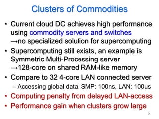 Clusters of Commodities
• Current cloud DC achieves high performance
  using commodity servers and switches
  →no specialized solution for supercomputing
• Supercomputing still exists, an example is
  Symmetric Multi-Processing server
  →128-core on shared RAM-like memory
• Compare to 32 4-core LAN connected server
  – Accessing global data, SMP: 100ns, LAN: 100us
• Computing penalty from delayed LAN-access
• Performance gain when clusters grow large
                                                7
 