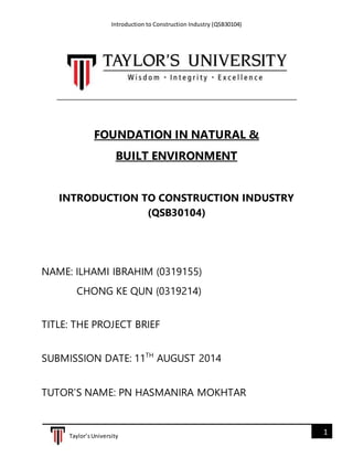 Introduction to Construction Industry (QSB30104)
1Taylor’sUniversity
FOUNDATION IN NATURAL &
BUILT ENVIRONMENT
INTRODUCTION TO CONSTRUCTION INDUSTRY
(QSB30104)
NAME: ILHAMI IBRAHIM (0319155)
CHONG KE QUN (0319214)
TITLE: THE PROJECT BRIEF
SUBMISSION DATE: 11TH
AUGUST 2014
TUTOR’S NAME: PN HASMANIRA MOKHTAR
 