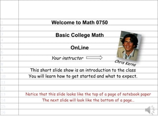 1                  Welcome to Math 0750
2
3                    Basic College Math
4
5                            OnLine
6
7                  Your instructor
8
9     This short slide show is an introduction to the class
10    You will learn how to get started and what to expect.
11
12
13   Notice that this slide looks like the top of a page of notebook paper
14            The next slide will look like the bottom of a page…
15
16
 
