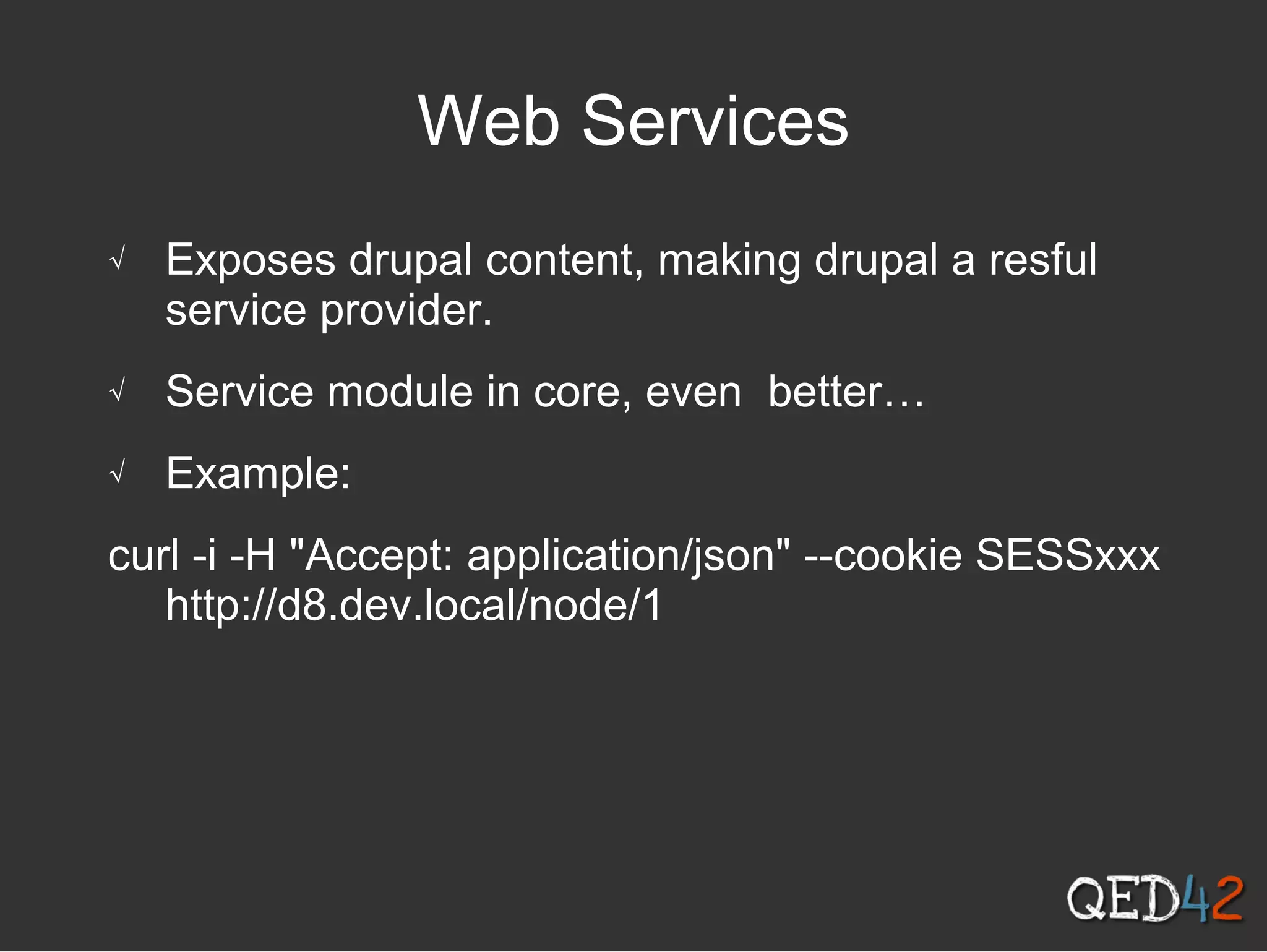 Web Services
√ Exposes drupal content, making drupal a resful
service provider.
√ Service module in core, even better…
√ Example:
curl -i -H "Accept: application/json" --cookie SESSxxx
http://d8.dev.local/node/1
 