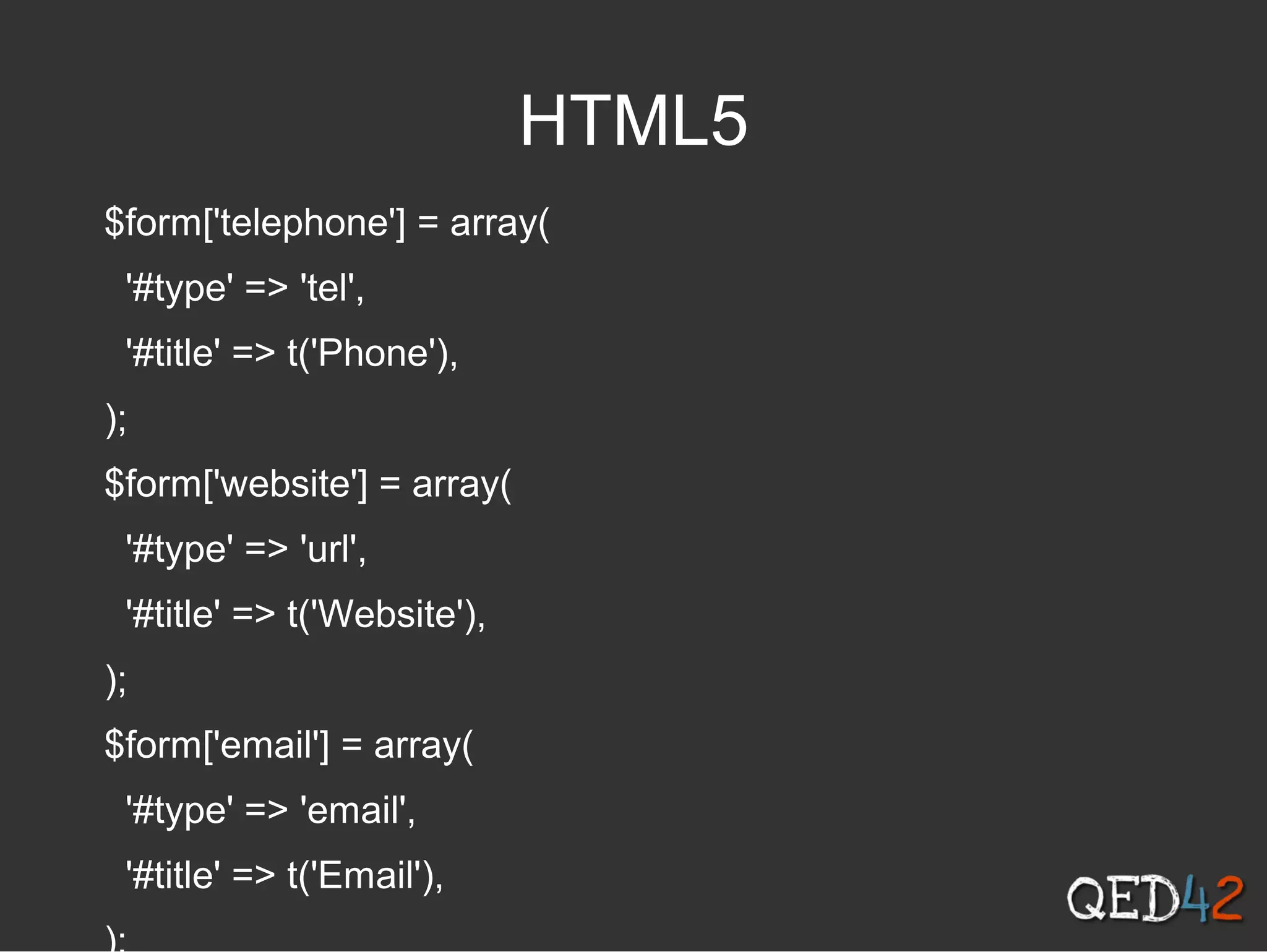 HTML5
$form['telephone'] = array(
'#type' => 'tel',
'#title' => t('Phone'),
);
$form['website'] = array(
'#type' => 'url',
'#title' => t('Website'),
);
$form['email'] = array(
'#type' => 'email',
'#title' => t('Email'),
 