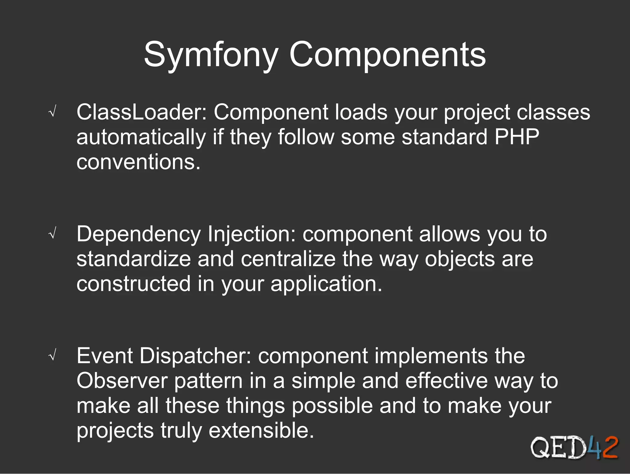 Symfony Components
√ ClassLoader: Component loads your project classes
automatically if they follow some standard PHP
conventions.
√ Dependency Injection: component allows you to
standardize and centralize the way objects are
constructed in your application.
√ Event Dispatcher: component implements the
Observer pattern in a simple and effective way to
make all these things possible and to make your
projects truly extensible.
 