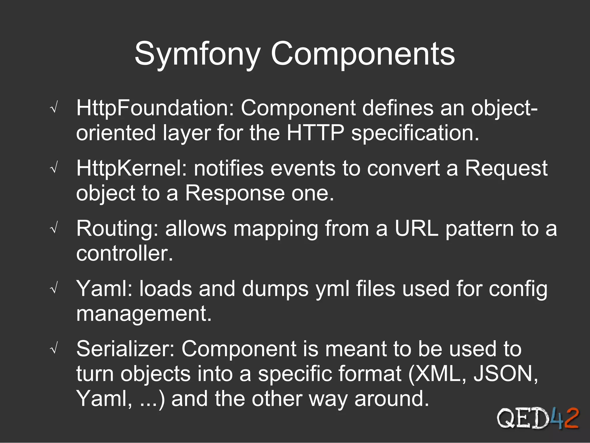 Symfony Components
√ HttpFoundation: Component defines an object-
oriented layer for the HTTP specification.
√ HttpKernel: notifies events to convert a Request
object to a Response one.
√ Routing: allows mapping from a URL pattern to a
controller.
√ Yaml: loads and dumps yml files used for config
management.
√ Serializer: Component is meant to be used to
turn objects into a specific format (XML, JSON,
Yaml, ...) and the other way around.
 
