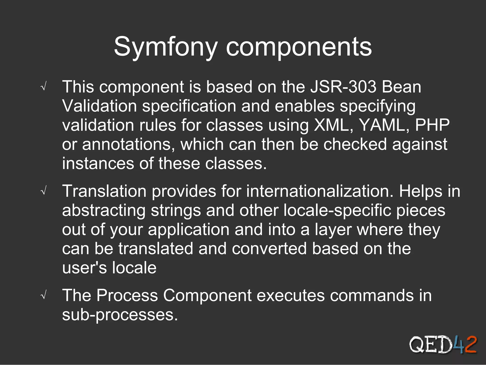 Symfony components
√ This component is based on the JSR-303 Bean
Validation specification and enables specifying
validation rules for classes using XML, YAML, PHP
or annotations, which can then be checked against
instances of these classes.
√ Translation provides for internationalization. Helps in
abstracting strings and other locale-specific pieces
out of your application and into a layer where they
can be translated and converted based on the
user's locale
√ The Process Component executes commands in
sub-processes.
 