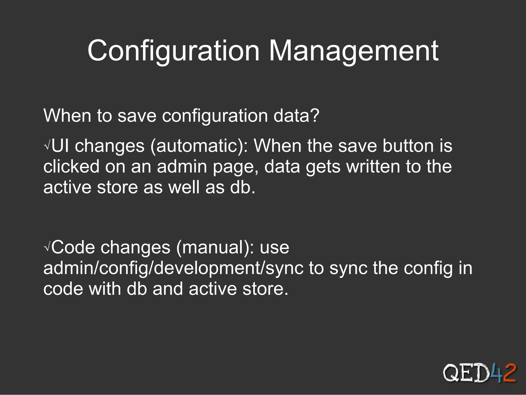 Configuration Management
When to save configuration data?
√UI changes (automatic): When the save button is
clicked on an admin page, data gets written to the
active store as well as db.
√Code changes (manual): use
admin/config/development/sync to sync the config in
code with db and active store.
 