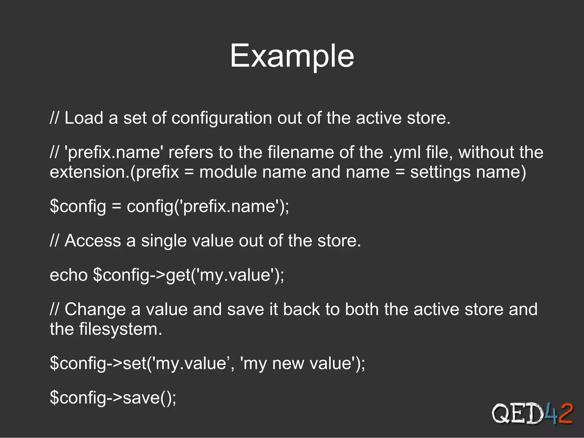Example
// Load a set of configuration out of the active store.
// 'prefix.name' refers to the filename of the .yml file, without the
extension.(prefix = module name and name = settings name)
$config = config('prefix.name');
// Access a single value out of the store.
echo $config->get('my.value');
// Change a value and save it back to both the active store and
the filesystem.
$config->set('my.value’, 'my new value');
$config->save();
 