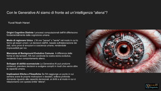 Con le Generative AI siamo di fronte ad un’intelligenza “aliena”?
Yuval Noah Harari
10
Origini Cognitive Distinte I processi computazionali dell'IA differiscono
fondamentalmente dalla cognizione umana.
Modo di ragionare Unico L'IA non "pensa" o "sente" nel modo in cui lo
fanno gli esseri umani. Le decisioni dell'IA, basate sull'elaborazione dei
dati, sono prive di emozioni e coscienza umane, rendendole
imprevedibili per noi.
Mancanza di Background Evolutivo Comune A differenza delle
forme di vita terrestri, l'IA non condivide la nostra storia evolutiva,
rendendo il suo comportamento alieno.
Sviluppo di abilità sconosciute La Generative AI può produrre
contenuti, prendere decisioni e svolgere compiti in modi che vanno oltre
le capacità umane.
Implicazioni Etiche e Filosofiche Se l'IA raggiunge un punto in cui
sembra avere le proprie motivazioni o desideri, solleva profonde
domande riguardo alle capacità decisionali, ai diritti e al modo in cui ci
relazioniamo con questa entità "aliena".
 