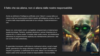 Il fatto che sia aliena, non ci aliena dalle nostre responsabilità
11
Anche se definiamo l'intelligenza artificiale come "aliena" a causa della sua
natura e del suo funzionamento distinti rispetto all'intelligenza umana, ciò non
ci esime dalle responsabilità associate al suo sviluppo, implementazione e
uso.
Siamo noi, come esseri umani, a progettare, programmare e implementare
queste tecnologie. Pertanto, qualsiasi decisione o azione intrapresa da un
sistema AI è, in ultima analisi, il risultato delle scelte umane, sia direttamente
(attraverso la programmazione esplicita) sia indirettamente (attraverso i dati
con cui l'AI è stata addestrata).
È essenziale riconoscere e affrontare le implicazioni etiche, sociali e legali
dell'IA, garantendo che venga utilizzata in modo che rispetti i diritti umani,
l'equità e la giustizia. La definizione di AI come "aliena" non dovrebbe mai
essere usata come scusa per evitare la responsabilità o l'accountability.
 